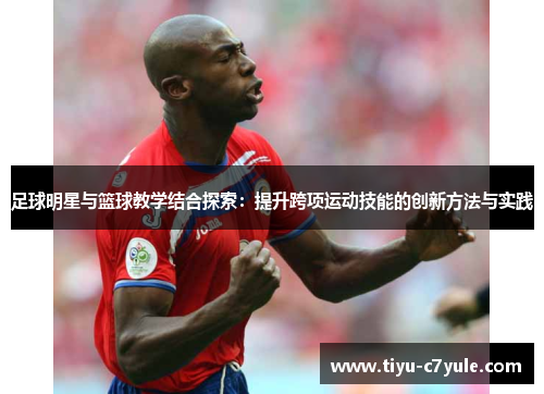 足球明星与篮球教学结合探索：提升跨项运动技能的创新方法与实践