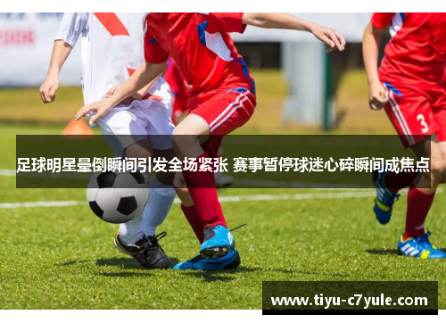 足球明星晕倒瞬间引发全场紧张 赛事暂停球迷心碎瞬间成焦点