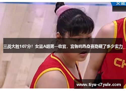 三战大胜107分！女篮A组第一收官，宫鲁鸣热身赛隐藏了多少实力